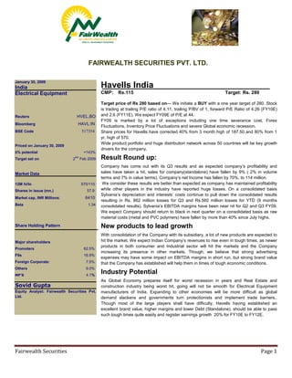 FAIRWEALTH SECURITIES PVT. LTD.

January 30, 2009
                                             Havells India
India
                                             CMP:     Rs.115                                                   Target: Rs. 280
Electrical Equipment
                                             Target price of Rs 280 based on— We initiate a BUY with a one year target of 280. Stock
                                             is trading at trailing P/E ratio of 4.11, trailing P/BV of 1, forward P/E Ratio of 4.26 (FY10E)
                                             and 2.6 (FY11E). We expect FY09E of P/E at 44.
                                HVEL.BO
Reuters
                                             FY09 is marked by a lot of exceptions including one time severance cost, Forex
                                HAVL:IN
Bloomberg
                                             Fluctuations, Inventory Price Fluctuations and severe Global economic recession.
                                  517354
BSE Code                                     Share prices for Havells have corrected 40% from 3 month high of 187.50 and 80% from 1
                                             yr. high of 570.
                                             Wide product portfolio and huge distribution network across 50 countries will be key growth
Priced on January 30, 2009
                                             drivers for the company.
±% potential                       +143%
                                             Result Round up:
                              2ND Feb 2009
Target set on
                                             Company has come out with its Q3 results and as expected company’s profitability and
                                             sales have taken a hit, sales for company(standalone) have fallen by 9% ( 2% in volume
Market Data
                                             terms and 7% in value terms), Company’s net Income has fallen by 70%, to 114 million.
                                              We consider these results are better than expected as company has maintained profitability
12M hi/lo                         570/110
                                             while other players in the industry have reported huge losses. On a consolidated basis
Shares in issue (mn.)                57.9
                                             Sylvania’s depreciation and interests’ costs continue to pull down the consolidated results
                                    6410
Market cap, INR Millions:
                                             resulting in Rs. 862 million losses for Q3 and Rs.560 million losses for YTD (9 months
Beta                                 1.34    consolidated results). Sylvania’s EBITDA margins have been near nil for Q2 and Q3 FY09.
                                             We expect Company should return to black in next quarter on a consolidated basis as raw
                                             material costs (metal and PVC polymers) have fallen by more than 40% since July highs.

                                             New products to lead growth
Share Holding Pattern

                                             With consolidation of the Company with its subsidiary, a lot of new products are expected to
                                             hit the market. We expect Indian Company’s revenues to rise even in tough times, as newer
Major shareholders
                                             products in both consumer and Industrial sector will hit the markets and the Company
Promoters                          62.5%
                                             increasing its presence in other markets. Though, we believe that strong advertising
FIIs                               16.9%
                                             expenses may have some impact on EBITDA margins in short run, but strong brand value
Foreign Corporate:                  7.5%     that the Company has established will help them in times of tough economic conditions.
Others                              9.0%
                                             Industry Potential
                                    4.1%
MF’S
                                             As Global Economy prepares itself for worst recession in years and Real Estate and
Sovid Gupta                                  construction industry being worst hit, going will not be smooth for Electrical Equipment
Equity Analyst: Fairwealth Securities Pvt.   manufacturers of India. Expanding to other economies will be more difficult as global
Ltd.                                         demand slackens and governments turn protectionists and implement trade barriers..
                                             Though most of the large players shall have difficulty, Havells having established an
                                             excellent brand value, higher margins and lower Debt (Standalone), should be able to pass
                                             such tough times quite easily and register earnings growth 20% for FY10E to FY12E.




Fairwealth Securities                                                                                                              Page 1
 