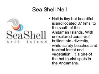 Sea Shell Neil
      
          Neil is tiny but beautiful
          island located 37 kms. to
          the south of the
          Andaman Islands, With
          unexplored coral reef,
          brilliant bio -diversity,
          white sandy beaches and
          tropical forest and
          vegetation , it is one of
          the hot tourist spots in
          the Andamans.
 