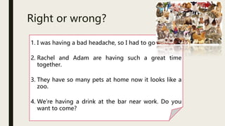 Right or wrong?
1. I was having a bad headache, so I had to go home.
2. Rachel and Adam are having such a great time
together.
3. They have so many pets at home now it looks like a
zoo.
4. We’re having a drink at the bar near work. Do you
want to come?
 