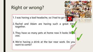 Right or wrong?
1. I was having a bad headache, so I had to go home.
2. Rachel and Adam are having such a great time
together.
3. They have so many pets at home now it looks like a
zoo.
4. We’re having a drink at the bar near work. Do you
want to come?
 