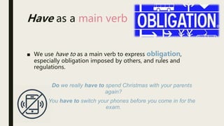 ■ We use have to as a main verb to express obligation,
especially obligation imposed by others, and rules and
regulations.
Do we really have to spend Christmas with your parents
again?
You have to switch your phones before you come in for the
exam.
Have as a main verb
 