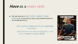 ■ We use have as a main verb + object + past
participle to say that you ask or pay another person to
do something for you.
We’re going to have the kitchen repainted
next week.
I don’t know much about computers, so I’ll
have to have my laptop fixed.
Have as a main verb
 