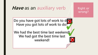 Have as an auxiliary verb
Do you have got lots of work to do?
Have you got lots of work to do?
We had the best time last weekend!
We had got the best time last
weekend!
Right or
wrong?
 