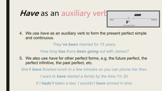 Have as an auxiliary verb
4. We use have as an auxiliary verb to form the present perfect simple
and continuous.
They’ve been married for 15 years.
How long has Anna been going out with James?
5. We also use have for other perfect forms, e.g. the future perfect, the
perfect infinitive, the past perfect, etc.
She’ll have finished lunch in a few minutes so you can phone her then.
I want to have started a family by the time I’m 30.
If I hadn’t taken a taxi, I wouldn’t have arrived in time.
 