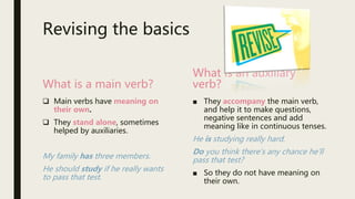Revising the basics
What is a main verb?
 Main verbs have meaning on
their own.
 They stand alone, sometimes
helped by auxiliaries.
My family has three members.
He should study if he really wants
to pass that test.
What is an auxiliary
verb?
■ They accompany the main verb,
and help it to make questions,
negative sentences and add
meaning like in continuous tenses.
He is studying really hard.
Do you think there’s any chance he’ll
pass that test?
■ So they do not have meaning on
their own.
 