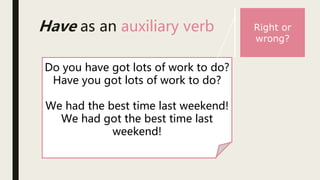Have as an auxiliary verb
Do you have got lots of work to do?
Have you got lots of work to do?
We had the best time last weekend!
We had got the best time last
weekend!
Right or
wrong?
 