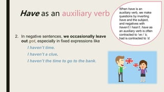 When have is an
auxiliary verb, we make
questions by inverting
have and the subject,
and negatives with
haven’t / hasn’t. have as
an auxiliary verb is often
contracted to ’ve / ’s;
had is contracted to ’d.
Have as an auxiliary verb
2. In negative sentences, we occasionally leave
out got, especially in fixed expressions like
I haven’t time.
I haven’t a clue.
I haven’t the time to go to the bank.
 