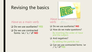 Revising the basics
Have as a main verb
 Do we use auxiliaries? YES
 Do we use contracted
forms ‘ve / ‘s / ‘d? NO
Have as an auxiliary
verb
 Do we use auxiliaries? NO
 How do we make questions?
By inverting the order of have
and the subject.
 And negatives?
By adding the particle not.
 Can we use contracted forms ‘ve
/ ‘s / ‘d? YES
 