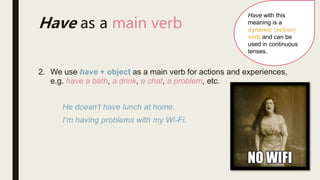 Have as a main verb
2. We use have + object as a main verb for actions and experiences,
e.g. have a bath, a drink, a chat, a problem, etc.
He doesn’t have lunch at home.
I’m having problems with my Wi-Fi.
Have with this
meaning is a
dynamic (action)
verb and can be
used in continuous
tenses.
 