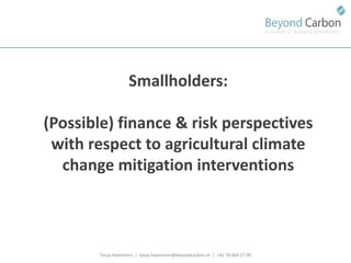 Tanja Havemann | tanja.havemann@beyondcarbon.ch | +41 78 664 27 90 
Smallholders: 
(Possible) finance & risk perspectives with respect to agricultural climate change mitigation interventions  