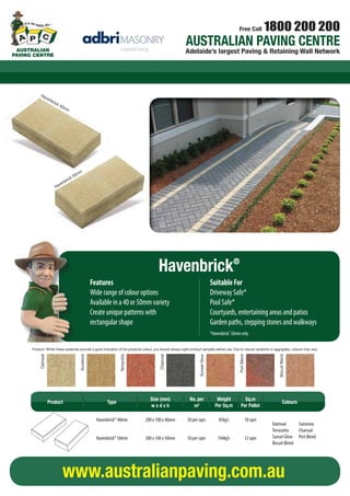 Free Call 1800 200 200 
AUSTRALIAN PAVING CENTRE 
AUSTRALAIUASNT PRAAVLIINAGN CPEANVITNRGE CENTRE Adelaide’s largest Paving & Retaining Wall Network 
40mm 50mm 
200mm 200mm 
100mm 100mm 
Havenbrick® 40 Havenbrick® 50 
COLOUR OPTIONS 
Charcoal 
Whilst these swatches provide a good indication of the products colour, 
you should always sight product samples before use. 
FEATURES 
Wide range or colour options 
Available in a 40 or 50mm variety 
Create unique paving patterns with rectangular shape 
Havenbrick® 
Biscuit Blend Oatmeal 
Sunstone 
Sunset Glow 
Port Blend 
Terracotta 
SUITABLE FOR 
Driveway Safe∗ 
Courtyards, entertaining areas and patios 
Garden paths, stepping stones and walkways 
*Havenbrick® 50mm only 
Flinders Park 
284 Grange Road, 
Flinders Park, SA, 5025 
P - (08) 8234 7144 
F - (08) 8234 9644 
www.apcflinderspark.com.au 
Gawler 
Cnr Main North Rd & Tiver Rd 
Evanston, SA, 5116 
P - (08) 8522 2522 
F - (08) 8522 2488 
www.apcgawler.com.au 
Gepps Cross 
700 Main North Road, 
Gepps Cross, SA, 5094 
P - (08) 8349 5311 
F - (08) 8349 5833 
www.apcgeppscross.com.au 
Hallett Cove 
9-11 Commercial Road, 
Sheidow Park, SA, 5158 
P - (08) 8381 9142 
F - (08) 8381 7666 
www.apchalletcove.com.au 
Holden Hill 
602-604 North East Rd 
Holden Hill SA 5088 
P - (08) 8369 0200 
F - (08) 8266 6855 
www.apcholdenhill.com.au 
Kadina 
86 Port Road, 
Kadina, SA, 5554 
P - (08) 8821 2077 
(A/H: 0400 230 269) 
F - (08) 8821 2977 
www.apckadina.com.au 
Lonsdale 
13 Sherriffs Road, 
Lonsdale, SA, 5160 
P - (08) 8381 2400 
F - (08) 8381 2366 
www.apclonsdale.com.au 
Mt Barker 
4 Oborn Road, 
Mt Barker, SA, 5251 
P - (08) 8391 3467 
F - (08) 8398 2518 
www.apcmtbarker.com.au 
Middleton / South Coast 
Corner of Flagstaff Hill 
and Goolwa Roads, 
Middleton, SA, 5213 
P - (08) 8554 1852 
F - (08) 8554 1817 
www.apcsouthcoast.com.au 
Mt Gambier 
6 Graham Road, 
Mt Gambier West, SA, 5291 
P - (08) 8725 6019 
F - (08) 8725 3724 
www.apcmtgambier.com.au 
Streaky Bay 
18 Bay Rd, 
Streaky Bay, SA, 5680 
M - 0427 263 050 
P - (08) 8626 7011 
F - (08) 8626 7011 
www.apcstreakybay.com.au 
Westbourne Park 
455 Goodwood Rd, 
Westbourne Park, SA, 5041 
P - (08) 8299 9633 
F - (08) 8299 9688 
www.apcwestbournepark.com.au 
AUSTRALIAN PAVING CENTRE 
Havenbrick® 
Features 
Wide range of colour options 
Available in a 40 or 50mm variety 
Create unique patterns with 
rectangular shape 
Suitable For 
Driveway Safe* 
Pool Safe* 
Courtyards, entertaining areas and patios 
Garden paths, stepping stones and walkways 
*Havenbrick® 50mm only 
Product: Whilst these swatches provide a good indication of the products colour, you should always sight product samples before use. Due to natural variations in aggrigates, colours may vary. 
Oatmeal 
Sunstone 
Terracotta 
Charcoal 
Sunset Glow 
Port Blend 
Biscuit Blend 
Havenbrick 40mm 
Havenbrick 50mm 
Product Type Size (mm) 
Weight 
Per Sq.m 
Sq.m 
Per Pallet 
w x d x h Colours No. per 
m2 
Havenbrick® 40mm 200 x 100 x 40mm 50 per sqm 85kg’s 
18 sqm 
Havenbrick® 50mm 200 x 100 x 50mm 50 per sqm 104kg’s 
12 sqm 
Oatmeal Sunstone 
Terracotta Charcoal 
Sunset Glow Port Blend 
Biscuit Blend 
