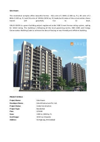Gala Haven:
This residential complex offers beautiful homes - 432 units of 2 BHKs (1300 sq. ft.), 48 units of 2
BHKs (1420 sq. ft.) and 96 units of 3 BHKs (1850 sq. ft) loaded with state-of-the-art amenities these
towers will gracefully rise to 12 level.
GALA HAVEN is a green building project registered under IGBC Green Homes rating system, opting
for GOLD rating. The building is following all the local governing norms, NBC 2005 and Energy
Conservation Building Code to achieve the idea of having an eco-friendly and efficient building.
PROJECT DETAILS
Project Name: Gala Haven
Developer Name: Gala Infrastructure Pvt. Ltd.
Project Status: Under Construction
Project Type: Residential
Plan: 2/3 BHK
Sizes: 1300 to 1850 Sq. Ft.
Cost Range: 34.50 Lac Onwards
Address: SG Highway, Ahmedabad
 