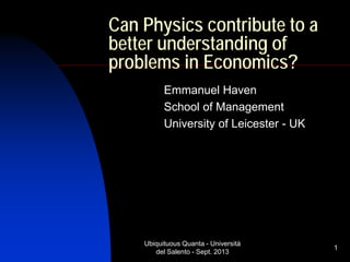 Ubiquituous Quanta - Università
del Salento - Sept. 2013
1
Can Physics contribute to a
better understanding of
problems in Economics?
Emmanuel Haven
School of Management
University of Leicester - UK
 