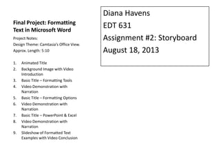 Final Project: Formatting
Text in Microsoft Word
Diana Havens
EDT 631
Assignment #2: Storyboard
August 18, 2013
Project Notes:
Design Theme: Camtasia’s Office View.
Approx. Length: 5:10
1. Animated Title
2. Background Image with Video
Introduction
3. Basic Title – Formatting Tools
4. Video Demonstration with
Narration
5. Basic Title – Formatting Options
6. Video Demonstration with
Narration
7. Basic Title – PowerPoint & Excel
8. Video Demonstration with
Narration
9. Slideshow of Formatted Text
Examples with Video Conclusion
 