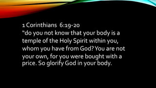 1 Corinthians 6:19-20
“do you not know that your body is a
temple of the Holy Spirit within you,
whom you have from God?You are not
your own, for you were bought with a
price. So glorify God in your body.
 