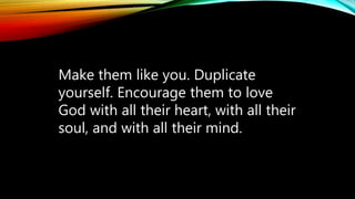 Make them like you. Duplicate
yourself. Encourage them to love
God with all their heart, with all their
soul, and with all their mind.
 