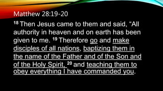 Matthew 28:19-20
18 Then Jesus came to them and said, “All
authority in heaven and on earth has been
given to me. 19 Therefore go and make
disciples of all nations, baptizing them in
the name of the Father and of the Son and
of the Holy Spirit, 20 and teaching them to
obey everything I have commanded you.
 