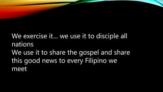We exercise it… we use it to disciple all
nations
We use it to share the gospel and share
this good news to every Filipino we
meet
 