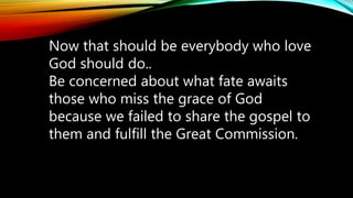 Now that should be everybody who love
God should do..
Be concerned about what fate awaits
those who miss the grace of God
because we failed to share the gospel to
them and fulfill the Great Commission.
 