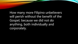 How many more Filipino unbelievers
will perish without the benefit of the
Gospel, because we did not do
anything, both individually and
corporately.
 