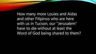 How many more Louies and Aidas
and other Filipinos who are here
with us in Tucson, our “Jerusalem”
have to die without at least the
Word of God being shared to them?
 