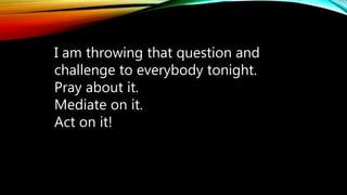 I am throwing that question and
challenge to everybody tonight.
Pray about it.
Mediate on it.
Act on it!
 