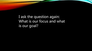 I ask the question again:
What is our focus and what
is our goal?
 