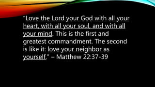 “Love the Lord your God with all your
heart, with all your soul, and with all
your mind. This is the first and
greatest commandment. The second
is like it: love your neighbor as
yourself,” – Matthew 22:37-39
 