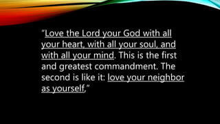 “Love the Lord your God with all
your heart, with all your soul, and
with all your mind. This is the first
and greatest commandment. The
second is like it: love your neighbor
as yourself,”
 