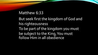 Matthew 6:33
But seek first the kingdom of God and
his righteousness,
To be part of the kingdom you must
be subject to the King,You must
follow Him in all obedience
 