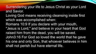 Surrendering your life to Jesus Christ as your Lord
and Savior.
Loving God means receiving cleansing inside first
which was accomplished when:
Romans 10:9 If you declare with your mouth,
"Jesus is Lord," and believe in your heart that God
raised him from the dead, you will be saved.
John3:16 For God so loved the world that he gave
his one and only Son, that whoever believes in him
shall not perish but have eternal life.
 