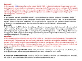 Example 1:
In this case, the TRIN indicator has a value greater than 1. Table 1 indicates that during this particular uptrend,
declining stocks were traded more actively than advancing stocks. The average volume traded per declining stock
was 3K, compared to an average volume per advancing stock of 1.5K. This implies that even though the index was
advancing, selling pressure in the group of declining stocks exceeded the buying pressure in the group of
advancing stocks - a bearish sign.
Example 2:
In this example, the TRIN reading was below 1. During this particular uptrend, advancing stocks were traded
more actively than declining issues. The average volume traded per advancing stock was 2.5K, compared to an
average volume per declining stock of 1K. This means that during the uptrend, the buying pressure in the group
of advancing stocks surpassed the selling pressure found among declining issues - a bullish sign.
Example 3:
In this third case, the TRIN indicator stayed below 1. This is an example where the index was in a downtrend but
where advancing stocks were being traded more actively than declining stocks. The average volume traded per
advancing stock was 3K, compared to an average volume per declining stock of 1.5K. Even though the index was
losing ground, the buying pressure in the group of advancing stocks was greater than the selling pressure found
among declining issues - a bullish sign.
Example 4:
In this last example, the TRIN indicator was above a value of 1. This is a further instance where the index is in a
downtrend, but in this particular case, declining stocks were traded more actively than advancing stocks. The
average volume traded per declining stock was 2.5K, compared to an average volume per advancing stock of 1K.
Here, we have a situation where the index is pushing lower and the selling pressure in the group of the declining
stocks was stronger than the buying pressure in the group of advancers - a bearish sign.
Conclusions:
A comparison of examples 1 and 2: In both cases, the ratio of declining and advancing issues was identical, but
market sentiment in the latter case could be considered more bullish than in the former.

A comparison of examples 3 and 4: In spite of the fact that the ratio of declining and advancing issues remained
the same for both cases, example 4 has more bearish implications than case 3.
 