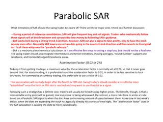 Parabolic SAR
 What limitations of SAR should the swing trader be aware of? There are three major ones I think bear further discussion:

 -- During a period of sideways consolidation, SAR will give frequent buy and sell signals. Traders who mechanically follow 
 these signals will at best breakeven and can possibly lose money by following SAR's guidance.
 --SAR works best during a strong trend. Even then, however, SAR can give a signal to take profits, only to have the stock 
 reverse soon after. Generally SAR leaves one or two dots going in the countertrend direction and then reverts to its original 
 arc. I call these whipsaws the "parabolic whoops."
 --SAR is a mechanical mathematical calculation. It is an effective first step in setting a stop loss, but should not be a final one. 
 The swing trader should also integrate Intermediate and Minor trendlines, moving averages, "round number" support and
 resistance, and horizontal support/resistance areas.

                                               Acceleration Factor: (0.02 or 2%)

To keep it from getting too large, a maximum value for the acceleration factor is normally set at 0.20, so that it never goes
beyond that. For stocks trading, it is preferable to set the acceleration factor to 0.01, in order to be less sensitive to local
decreases. For commodity or currency trading, it is preferable to use a value of 0.02.

 That acceleration will normally begin after the fourth or fifth dot. Swing trader's should consider a trend to be more
"established" once the forth or fifth dot is reached and may want to use that dot as a signal.

Following such a strategy has a definite cost; traders will usually be forced to pay higher prices. The benefit, though, is that a
more reliable entry point will be gained, one less prone to being whipsawed. By contrast, a more risky time to enter a trade
based on a Parabolic SAR signal is when the dots have an increasing amount of space between them. As we saw in last week's
article, when the dots are expanding the stock has typically already hit a series of new highs. The "acceleration factor" used in
the SAR calculation is causing the dots to move parabolically.
 