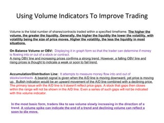 Using Volume Indicators To Improve Trading

Volume is the total number of shares/contracts traded within a specified timeframe. The higher the
volume, the greater the liquidity. Generally, the higher the liquidity the lower the volatility, with
volatility being the size of price moves. Higher the volatility, the less the liquidity in most
situations.

On Balance Volume or OBV: Displaying it in graph form so that the trader can determine if money
is flowing into or out of a stock or contract.
A rising OBV line and increasing prices confirms a strong trend. However, a falling OBV line and
rising prices is thought to indicate a weak or soon to fail trend.


Accumulation/Distribution Line: It attempts to measure money flow into and out of
stocks/contracts. A bearish signal is given when the A/D line is moving downward, yet price is moving
up. Bullish indication would be an upward movement of the A/D line combined with a declining price.
The primary issue with the A/D line is it doesn't reflect price gaps. A stock that gaps then closes
within the range will not be shown in the A/D line. Even a series of such gaps will not be indicated
with this volume indicator.


In the most basic form, traders like to see volume slowly increasing in the direction of a
trend. A volume spike can indicate the end of a trend and declining volume can reflect a
soon to die move.
 
