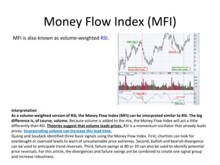 Money Flow Index (MFI)
MFI is also known as volume-weighted RSI.




Interpretation
As a volume-weighted version of RSI, the Money Flow Index (MFI) can be interpreted similar to RSI. The big 
difference is, of course, volume. Because volume is added to the mix, the Money Flow Index will act a little
differently than RSI. Theories suggest that volume leads prices. RSI is a momentum oscillator that already leads
prices. Incorporating volume can increase this lead time.
Quong and Soudack identified three basic signals using the Money Flow Index. First, chartists can look for
overbought or oversold levels to warn of unsustainable price extremes. Second, bullish and bearish divergence
can be used to anticipate trend reversals. Third, failure swings at 80 or 20 can also be used to identify potential
price reversals. For this article, the divergences and failure swings are be combined to create one signal group
and increase robustness.
 