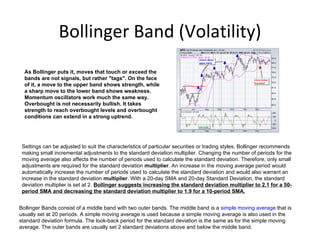 Bollinger Band (Volatility)
  As Bollinger puts it, moves that touch or exceed the
  bands are not signals, but rather "tags". On the face
  of it, a move to the upper band shows strength, while
  a sharp move to the lower band shows weakness.
  Momentum oscillators work much the same way.
  Overbought is not necessarily bullish. It takes
  strength to reach overbought levels and overbought
  conditions can extend in a strong uptrend.




 Settings can be adjusted to suit the characteristics of particular securities or trading styles. Bollinger recommends
 making small incremental adjustments to the standard deviation multiplier. Changing the number of periods for the
 moving average also affects the number of periods used to calculate the standard deviation. Therefore, only small
 adjustments are required for the standard deviation multiplier. An increase in the moving average period would
 automatically increase the number of periods used to calculate the standard deviation and would also warrant an
 increase in the standard deviation multiplier. With a 20-day SMA and 20-day Standard Deviation, the standard
 deviation multiplier is set at 2. Bollinger suggests increasing the standard deviation multiplier to 2.1 for a 50-
 period SMA and decreasing the standard deviation multiplier to 1.9 for a 10-period SMA.


Bollinger Bands consist of a middle band with two outer bands. The middle band is a simple moving average that is
usually set at 20 periods. A simple moving average is used because a simple moving average is also used in the
standard deviation formula. The look-back period for the standard deviation is the same as for the simple moving
average. The outer bands are usually set 2 standard deviations above and below the middle band.
 