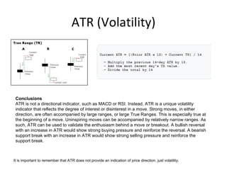 ATR (Volatility)




 Conclusions
 ATR is not a directional indicator, such as MACD or RSI. Instead, ATR is a unique volatility
 indicator that reflects the degree of interest or disinterest in a move. Strong moves, in either
 direction, are often accompanied by large ranges, or large True Ranges. This is especially true at
 the beginning of a move. Uninspiring moves can be accompanied by relatively narrow ranges. As
 such, ATR can be used to validate the enthusiasm behind a move or breakout. A bullish reversal
 with an increase in ATR would show strong buying pressure and reinforce the reversal. A bearish
 support break with an increase in ATR would show strong selling pressure and reinforce the
 support break.



It is important to remember that ATR does not provide an indication of price direction, just volatility.
 