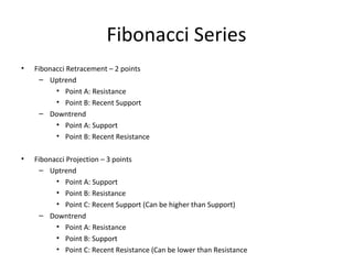 Fibonacci Series
•   Fibonacci Retracement – 2 points
     – Uptrend
          • Point A: Resistance
          • Point B: Recent Support
     – Downtrend
          • Point A: Support
          • Point B: Recent Resistance

•   Fibonacci Projection – 3 points
     – Uptrend
          • Point A: Support
          • Point B: Resistance
          • Point C: Recent Support (Can be higher than Support)
     – Downtrend
          • Point A: Resistance
          • Point B: Support
          • Point C: Recent Resistance (Can be lower than Resistance
 