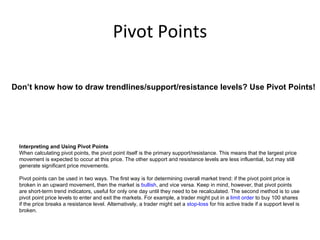 Pivot Points

Don’t know how to draw trendlines/support/resistance levels? Use Pivot Points!




 Interpreting and Using Pivot Points
 When calculating pivot points, the pivot point itself is the primary support/resistance. This means that the largest price
 movement is expected to occur at this price. The other support and resistance levels are less influential, but may still
 generate significant price movements.

 Pivot points can be used in two ways. The first way is for determining overall market trend: if the pivot point price is
 broken in an upward movement, then the market is bullish, and vice versa. Keep in mind, however, that pivot points
 are short-term trend indicators, useful for only one day until they need to be recalculated. The second method is to use
 pivot point price levels to enter and exit the markets. For example, a trader might put in a limit order to buy 100 shares
 if the price breaks a resistance level. Alternatively, a trader might set a stop-loss for his active trade if a support level is
 broken.
 