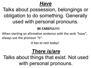 Have
Talks about possession, belongings or
obligation to do something. Generally
used with personal pronouns.
There is/are
Talks about things that exist. Not used
with personal pronouns.
BE CAREFUL!!!!
When starting an afirmative sentence with the verb “have”,
always use the pronoun “it”:
It has to rain today!
 