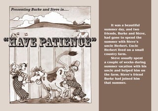 Presenting Burke and Steve in….

“Have Patience”

It was a beautiful
summer day, and two
friends, Burke and Steve,
had gone to spend the
summer with Steve’s
uncle Herbert. Uncle
Herbert lived on a small
country farm.
Steve usually spent
a couple of weeks during
summer vacation with his
uncle and helped him on
the farm. Steve’s friend
Burke had joined him
that summer.

 