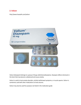 2. Valium
http://www.havepills.com/valium




Valium (diazepam) belongs to a group of drugs called benzodiazepines. Diazepam affects chemicals in
the brain that may become unbalanced and cause anxiety.

Valium is used to treat anxiety disorders, alcohol withdrawal symptoms, or muscle spasms. Valium is
sometimes used with other medications to treat seizures.

Valium may also be used for purposes not listed in this medication guide
 
