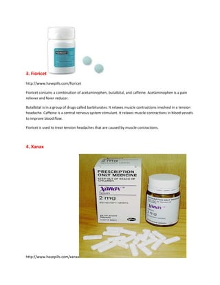 3. Fioricet
http://www.havepills.com/fioricet

Fioricet contains a combination of acetaminophen, butalbital, and caffeine. Acetaminophen is a pain
reliever and fever reducer.

Butalbital is in a group of drugs called barbiturates. It relaxes muscle contractions involved in a tension
headache. Caffeine is a central nervous system stimulant. It relaxes muscle contractions in blood vessels
to improve blood flow.

Fioricet is used to treat tension headaches that are caused by muscle contractions.



4. Xanax




http://www.havepills.com/xanax
 