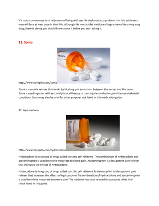 It’s most common use is to help men suffering with erectile dysfunction; a problem that it is said every
man will face at least once in their life. Although like most tablet medicines Viagra seems like a very easy
drug, there is plenty you should know about it before you start taking it.



11. Soma




http://www.havepills.com/soma

Soma is a muscle relaxer that works by blocking pain sensations between the nerves and the brain.
Soma is used together with rest and physical therapy to treat injuries and other painful musculoskeletal
conditions. Soma may also be used for other purposes not listed in this medication guide.



12. Hydrocodone




http://www.havepills.com/hydrocodone

Hydrocodone is in a group of drugs called narcotic pain relievers. The combination of hydrocodone and
acetaminophen is used to relieve moderate to severe pain. Acetaminophen is a less potent pain reliever
that increases the effects of hydrocodone.

Hydrocodone is in a group of drugs called narcotic pain relievers.Acetaminophen is a less potent pain
reliever that increases the effects of hydrocodone.The combination of hydrocodone and acetaminophen
is used to relieve moderate to severe pain.This medicine may also be used for purposes other than
those listed in this guide.
 