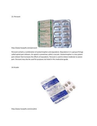 13. Percocet




http://www.havepills.com/percocet

Percocet contains a combination of acetaminophen and oxycodone. Oxycodone is in a group of drugs
called opioid pain relievers. An opioid is sometimes called a narcotic. Acetaminophen is a less potent
pain reliever that increases the effects of oxycodone. Percocet is used to relieve moderate to severe
pain. Percocet may also be used for purposes not listed in this medication guide.



14.Vicodin




http://www.havepills.com/vicodine
 