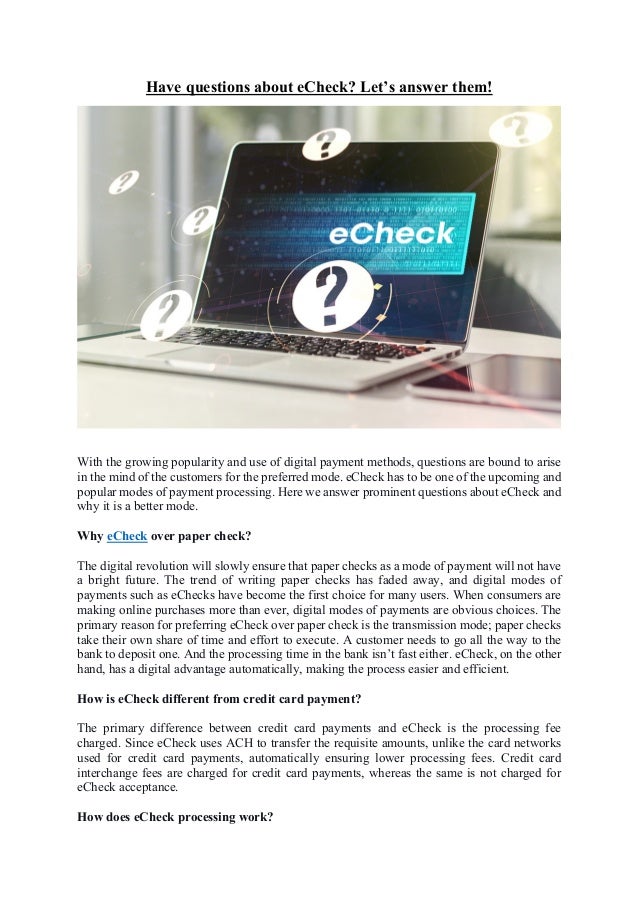 Have questions about eCheck? Let’s answer them!
With the growing popularity and use of digital payment methods, questions are bound to arise
in the mind of the customers for the preferred mode. eCheck has to be one of the upcoming and
popular modes of payment processing. Here we answer prominent questions about eCheck and
why it is a better mode.
Why eCheck over paper check?
The digital revolution will slowly ensure that paper checks as a mode of payment will not have
a bright future. The trend of writing paper checks has faded away, and digital modes of
payments such as eChecks have become the first choice for many users. When consumers are
making online purchases more than ever, digital modes of payments are obvious choices. The
primary reason for preferring eCheck over paper check is the transmission mode; paper checks
take their own share of time and effort to execute. A customer needs to go all the way to the
bank to deposit one. And the processing time in the bank isn’t fast either. eCheck, on the other
hand, has a digital advantage automatically, making the process easier and efficient.
How is eCheck different from credit card payment?
The primary difference between credit card payments and eCheck is the processing fee
charged. Since eCheck uses ACH to transfer the requisite amounts, unlike the card networks
used for credit card payments, automatically ensuring lower processing fees. Credit card
interchange fees are charged for credit card payments, whereas the same is not charged for
eCheck acceptance.
How does eCheck processing work?
 