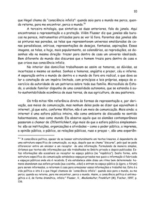 10
que Hegel chama da “consciência infeliz”: quando saio para o mundo me perco, quan-
do retorno, para me encontrar, perco o mundo.16
A terceira mitologia, que sintetiza as duas anteriores, fala da janela. Aqui
encontramos a representação e a proteção. Vilém Flusser diz que janelas são bura-
cos na parece, instrumentos utilizados para se ver lá fora. Parentes das janelas são
as pinturas nas paredes, as telas que representavam universos emoldurados de ce-
nas paradisíacas, oníricas, representações de desejos, fantasias, aspirações. Essas
imagens, as telas, e hoje, mais popularmente, os calendários, as reproduções, os de-
senhos vão na mesma direção: trazer para dentro de casa um universo idealizado.
Bem diferente do mundo dos discursos que o homem trazia para dentro de casa e
que criava sua consciência infeliz.
No interior dos domicílios trabalhavam-se assim os temores, as dúvidas, as
incertezas e mesmo os sonhos. Sonhos e temores, angústia e prazer, céu e inferno.
A separação entre o mundo de dentro e o mundo de fora era radical, o que dava ao
lar a conotação de um império limitado, com princípios e leis próprias, espaço de e-
xercício da autoridade de um patriarca sobre toda sua família. Microcélula do Esta-
do, a unidade familiar dispunha de uma consolidada autonomia, que se estendia à au-
to-sustentabilidade econômica de suas terras, de sua agricultura, de seu pastoreio.
Os três mitos têm referência direta às formas de representação e, por deri-
vação, aos meios de comunicação, mas nenhum deles pode-se dizer que equivalham à
internet, já que esta, conforme Wolton, não é um meio de comunicação. Mais ainda: a
internet é uma esfera pública inteira, não como ambiente de discussão no sentido
habermasiano, mas como mundo. Ela absorve aquilo que os alemães contemporâneos
passaram a chamar de Öffentlichkeit, algo mais do que a esfera pública simplesmen-
te: são as instituições, organizações e atividades – como o poder público, a imprensa,
a opinião pública, o público, as relações públicas, ruas e praças –, são uma experiên-
16
“A consciência política, apesar de se basear estruturalmente em textos lineares, é dependente de
uma estrutura específica de comunicação, ou seja, daquilo que se chama “discurso”, pelo qual se pode
diferenciar entre um emissor e um receptor de uma informação. Formulando de maneira simples,
diríamos que textos são informações que são trabalhadas no âmbito privado e depois publicadas. Es-
tas informações são acessíveis ao receptor no espaço público (na “república”). Desta forma, esta
estrutura específica da comunicação estabelece espaços privados nos quais a informação é fabricada
e espaços públicos onde ela é recebida. E ela estabelece além disso um ritmo bem determinado: ho-
mens abandonam sua esfera privada (sua cozinha, oikai) e entram no espaço público (a ágora, o fórum)
para serem informados, e retornam à casa para armazenar essas informações e trabalhá-las. Esta é a
vida política e isto é o que Hegel chamava de 'consciência infeliz': quando saio para o mundo, eu me
perco; quando eu retorno, para me encontrar, perco o mundo. Assim, a consciência política é antiima-
gética e é, de forma dramática, infeliz.” Flusser, V., Medienkultur, Frankfurt (M), Fischer, 1997, p.
136.
 