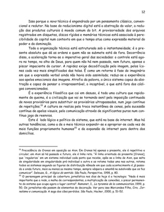 12
Isso porque o novo técnico é engendrado por um pensamento clássico, conven-
cional e redutor. Na base do reducionismo digital está a abstração do valor, a redu-
ção dos produtos culturais à moeda comum do bit. A provisoriedade dos arquivos
registrados em disquetes, discos rígidos e memórias técnicas está associada à pere-
cibilidade do capital num contexto em que o tempo atua como expressão material do
poder e da dominação.
Toda a organização técnica está estruturada sob a instantaneidade; é o pre-
sente absoluto que dá as ordens e quem não se submete está de fora. Decorrência
disso, a aceleração torna-se o imperativo geral das sociedades: o controle está ago-
ra no tempo, no olho de Deus, para quem não há nem passado, nem futuro, apenas o
piscar impaciente do cursor. A rapidez exige decodificação pela imagem, pelos íco-
nes cada vez mais simplificados das telas. É como um retorno à fase do imaginário
em que a expressão verbal ainda não havia sido assimilada; reduz-se a experiência
aos apelos emocionais das imagens. Atrofia da palavra, o único sistema capaz da abs-
tração e capaz de pensar o irrepresentável, o incaptável, o que está fora dos códi-
gos convencionados.
É a experiência filosófica que cai em desuso, é toda uma cultura que rapida-
mente de queima, é a civilização que vai se tornando senil pela imposição continuada
de novos provisórios para substituir os provisórios ultrapassados, num jogo contínuo
de repetições.19
A cultura se realiza pela troca instantânea de cenas, pela sucessão
contínua de apelos visuais, pela comunicação através de significantes puros num con-
tínuo jogo de reenvios.
Este é lado lógico e político do sistema, que está na base da internet. Mas há
outras tendências, como a de o meio técnico expandir-se e apropriar-se cada vez de
mais funções propriamente humanas20
e da expansão da internet para dentro dos
domicílios.
19
Precedência do Cronos em oposição ao Aion. Em Cronos há apenas o presente, ele é repetitivo e
circular; em Aion só há passado e futuro, ele é linha reta. “À linha orientada do presente [Cronos],
que 'regulariza' em um sistema individual cada ponto que recebe, opõe-se a linha de Aion, que salta
de singularidade em singularidade pré-individual a outra e as retoma todas uma nas outras, retoma
todos os sistemas segundo as figuras de distribuição nômade em que cada acontecimento é já passa-
do e ainda futuro, mais ou menos ao mesmo tempo, sempre véspera e amanhã na subdivisão que os faz
comunicar”. Deleuze, G., A lógica do sentido. São Paulo, Perspectiva, 1998, p. 80.
20
O personagem principal da cobertura jornalística nos dias de hoje é a tecnologia: “Nada é mais
importante que a rede, a malha de correspondentes, a multiplicação de conexões, o piscar permanen-
te do sistema que ocupa agora o lugar central”. Ramonet, I., La tyrannie de la communication, 1999, p.
50. Os jornalistas não passam de elementos de decoração. Ver para isso Marcondes Filho, Ciro. Jor-
nalismo e comunicação. A saga dos cães perdidos. São Paulo, Hacker, 2000, p. 51–52.
 