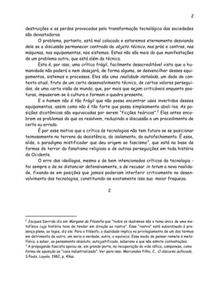 2
destruições e as perdas provocadas pela transformação tecnológica das sociedades
são devastadoras.
O problema, portanto, está mal colocado e estaremos eternamente desviando
dele se a discussão permanecer centrada do objeto técnico, nos prós e contras, nas
máquinas, nos equipamentos, nos sistemas. Estes não são mais do que manifestações
de um problema outro, que está além da técnica.
Esta é, por isso, uma crítica frágil, facilmente desacreditável visto que a hu-
manidade não poderá e nem desejará, de forma alguma, se desvencilhar desses equi-
pamentos, sistemas e processos. Eles são uma realidade instalada, um dado do con-
texto atual, fruto de um certo desenvolvimento técnico, de certos valores persegui-
dos, de uma certa visão de mundo, que, por mais que sejam criticáveis enquanto pos-
turas, impuseram-se à cultura e formam o quadro presente.
E o homem não é tão frágil que não possa encontrar usos invertidos desses
equipamentos, assim como não é tão forte que possa simplesmente aboli-los. As po-
sições dicotômicas são equivocadas por serem “ficções teóricas”.2
Elas antes enco-
brem os problemas do que os resolvem, reduzindo a discussão a um procedimento de
certo ou errado.
É por esse motivo que a crítica às tecnologias não tem futuro se se posicionar
teimosamente no terreno da desistência, do isolamento, do autofechamento. É esse,
aliás, o paradigma mistificador que deu origem ao fascismo3
, que está na base de
formas de terror do fanatismo religioso e de outras perseguições em toda história
do Ocidente.
O erro dos ideólogos, mesmo o de bem intencionados críticos da tecnologia -
foi sempre o de se distanciar defensivamente, o de recusar in totum a nova realida-
de, fixando-se em posições que jamais poderiam interferir criticamente no desen-
volvimento das tecnologias, constituindo-se exatamente isso sua maior fraqueza.
2
2
Jacques Derrida diz em Margens da Filosofia que “todos os dualismos são o tema único de uma me-
tafísica cuja história teve de tender em direção ao rastro”. Esse “rastro” está subordinado à pre-
sença plena, ao logos, diz ele. Para o filósofo, a dualidade implica no privilegiamento de um dos termos
em detrimento de outro; um seria a verdade, outro, o equívoco. Esse modo de pensar remete à meta-
física, a saber, ao pensamento absoluto, autojustificado, soberano e que não admite contestações.
3
A propaganda fascista apoiou-se, em grande parte, na recuperação da vida idílica, camponesa, como
forma de oposição ao “caos industrializado”. Ver para isso: Marcondes Filho, C., O discurso sufocado,
S.Paulo, Loyola, 1982, p. 49ss.
 