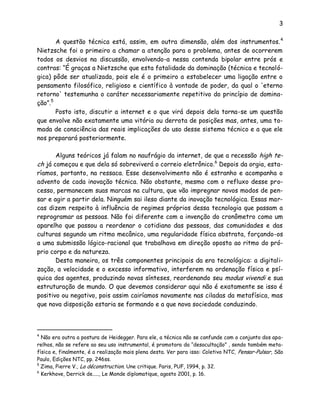 3
A questão técnica está, assim, em outra dimensão, além dos instrumentos.4
Nietzsche foi o primeiro a chamar a atenção para o problema, antes de ocorrerem
todos os desvios na discussão, envolvendo-a nessa contenda bipolar entre prós e
contras: “É graças a Nietzsche que esta fatalidade da dominação (técnica e tecnoló-
gica) pôde ser atualizada, pois ele é o primeiro a estabelecer uma ligação entre o
pensamento filosófico, religioso e científico à vontade de poder, da qual o 'eterno
retorno' testemunha o caráter necessariamente repetitivo do princípio de domina-
ção”.5
Posto isto, discutir a internet e o que virá depois dela torna-se um questão
que envolve não exatamente uma vitória ou derrota de posições mas, antes, uma to-
mada de consciência das reais implicações do uso desse sistema técnico e a que ele
nos preparará posteriormente.
Alguns teóricos já falam no naufrágio da internet, de que a recessão high te-
ch já começou e que dela só sobreviverá o correio eletrônico.6
Depois da orgia, esta-
ríamos, portanto, na ressaca. Esse desenvolvimento não é estranho e acompanha o
advento de cada inovação técnica. Não obstante, mesmo com o refluxo desse pro-
cesso, permanecem suas marcas na cultura, que vão impregnar novos modos de pen-
sar e agir a partir dela. Ninguém sai ileso diante da inovação tecnológica. Essas mar-
cas dizem respeito à influência de regimes próprios dessa tecnologia que passam a
reprogramar as pessoas. Não foi diferente com a invenção do cronômetro como um
aparelho que passou a reordenar o cotidiano das pessoas, das comunidades e das
culturas segundo um ritmo mecânico, uma regularidade física abstrata, forçando-os
a uma submissão lógico-racional que trabalhava em direção oposta ao ritmo do pró-
prio corpo e da natureza.
Desta maneira, os três componentes principais da era tecnológica: a digitali-
zação, a velocidade e o excesso informativo, interferem na ordenação física e psí-
quica dos agentes, produzindo novas sínteses, reordenando seu modus vivendi e sua
estruturação de mundo. O que devemos considerar aqui não é exatamente se isso é
positivo ou negativo, pois assim cairíamos novamente nas ciladas da metafísica, mas
que nova disposição estaria se formando e a que nova sociedade conduzindo.
4
Não era outra a postura de Heidegger. Para ele, a técnica não se confunde com o conjunto dos apa-
relhos, não se refere ao seu uso instrumental, é promotora da “desocultação” , sendo também meta-
física e, finalmente, é a realização mais plena desta. Ver para isso: Coletivo NTC, Pensar-Pulsar, São
Paulo, Edições NTC, pp. 246ss.
5
Zima, Pierre V., La déconstruction. Une critique. Paris, PUF, 1994, p. 32.
6
Kerkhove, Derrick de....., Le Monde diplomatique, agosto 2001, p. 16.
 